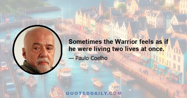 Sometimes the Warrior feels as if he were living two lives at once.