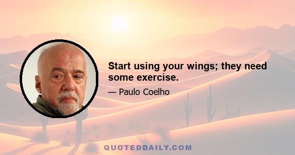 Start using your wings; they need some exercise.