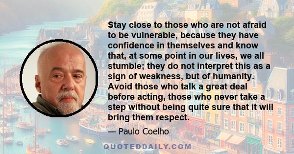 Stay close to those who are not afraid to be vulnerable, because they have confidence in themselves and know that, at some point in our lives, we all stumble; they do not interpret this as a sign of weakness, but of