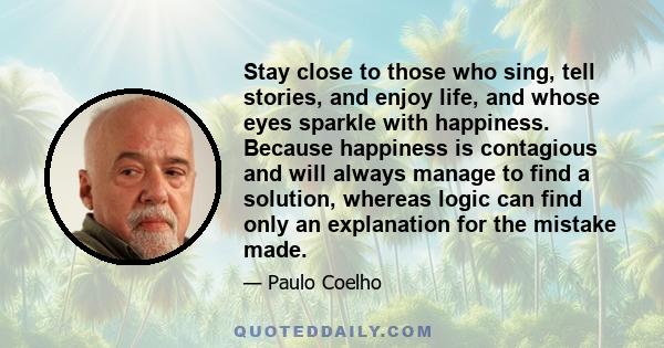 Stay close to those who sing, tell stories, and enjoy life, and whose eyes sparkle with happiness. Because happiness is contagious and will always manage to find a solution, whereas logic can find only an explanation