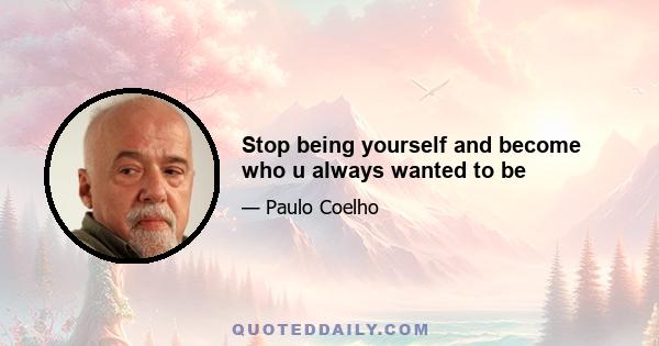 Stop being yourself and become who u always wanted to be