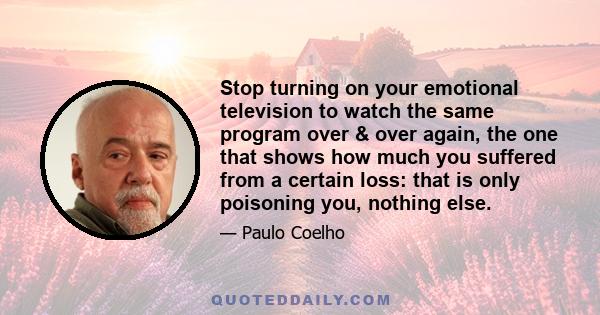 Stop turning on your emotional television to watch the same program over & over again, the one that shows how much you suffered from a certain loss: that is only poisoning you, nothing else.