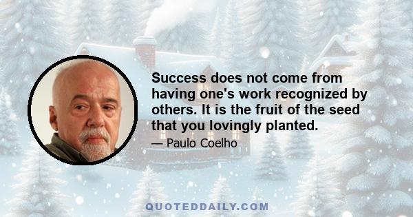 Success does not come from having one's work recognized by others. It is the fruit of the seed that you lovingly planted.