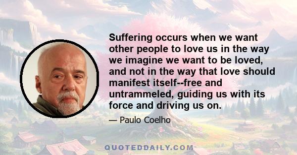 Suffering occurs when we want other people to love us in the way we imagine we want to be loved, and not in the way that love should manifest itself--free and untrammeled, guiding us with its force and driving us on.