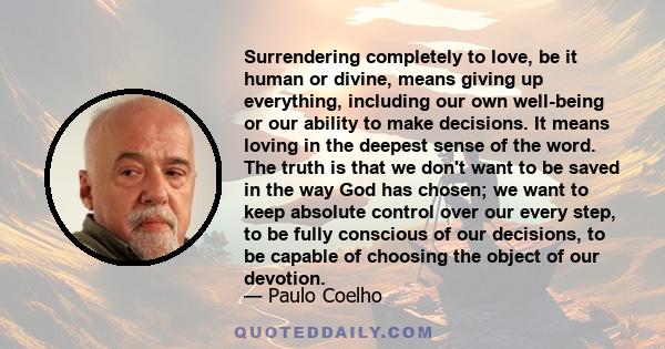 Surrendering completely to love, be it human or divine, means giving up everything, including our own well-being or our ability to make decisions. It means loving in the deepest sense of the word. The truth is that we