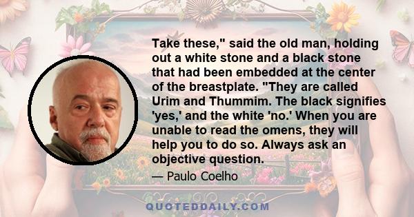 Take these, said the old man, holding out a white stone and a black stone that had been embedded at the center of the breastplate. They are called Urim and Thummim. The black signifies 'yes,' and the white 'no.' When