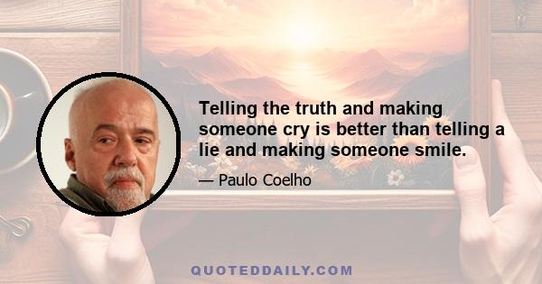 Telling the truth and making someone cry is better than telling a lie and making someone smile.