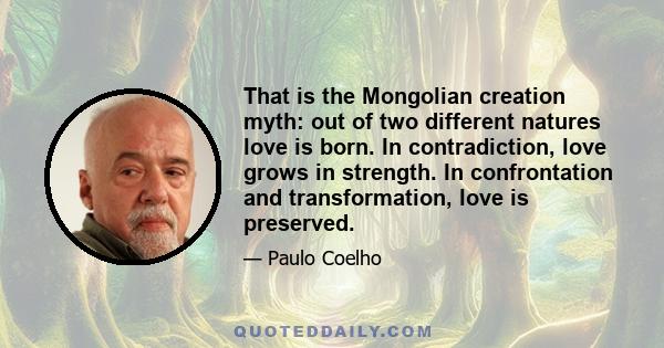 That is the Mongolian creation myth: out of two different natures love is born. In contradiction, love grows in strength. In confrontation and transformation, love is preserved.