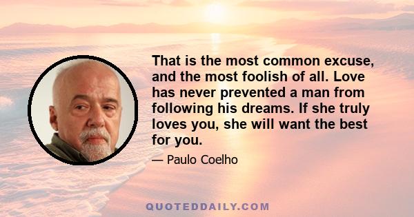 That is the most common excuse, and the most foolish of all. Love has never prevented a man from following his dreams. If she truly loves you, she will want the best for you.