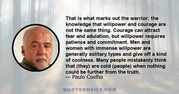 That is what marks out the warrior: the knowledge that willpower and courage are not the same thing. Courage can attract fear and adulation, but willpower requires patience and commitment. Men and women with immense