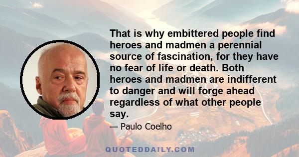 That is why embittered people find heroes and madmen a perennial source of fascination, for they have no fear of life or death. Both heroes and madmen are indifferent to danger and will forge ahead regardless of what