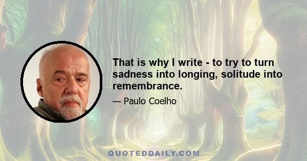 That is why I write - to try to turn sadness into longing, solitude into remembrance.