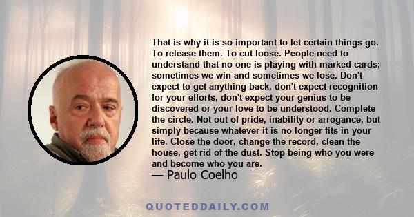 That is why it is so important to let certain things go. To release them. To cut loose. People need to understand that no one is playing with marked cards; sometimes we win and sometimes we lose. Don't expect to get