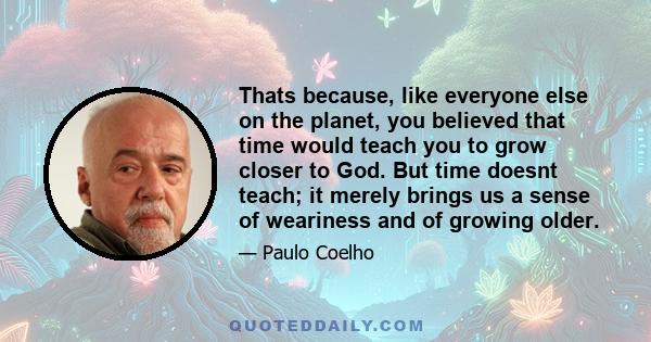 Thats because, like everyone else on the planet, you believed that time would teach you to grow closer to God. But time doesnt teach; it merely brings us a sense of weariness and of growing older.