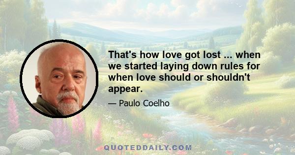 That's how love got lost ... when we started laying down rules for when love should or shouldn't appear.