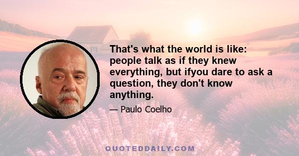 That's what the world is like: people talk as if they knew everything, but ifyou dare to ask a question, they don't know anything.