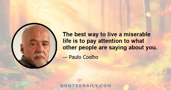 The best way to live a miserable life is to pay attention to what other people are saying about you.