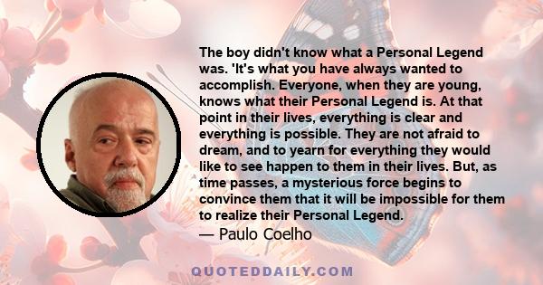 The boy didn't know what a Personal Legend was. 'It's what you have always wanted to accomplish. Everyone, when they are young, knows what their Personal Legend is. At that point in their lives, everything is clear and