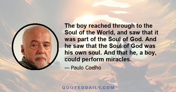 The boy reached through to the Soul of the World, and saw that it was part of the Soul of God. And he saw that the Soul of God was his own soul. And that he, a boy, could perform miracles.