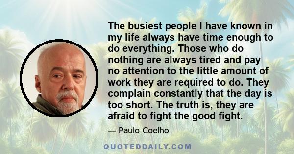 The busiest people I have known in my life always have time enough to do everything. Those who do nothing are always tired and pay no attention to the little amount of work they are required to do. They complain