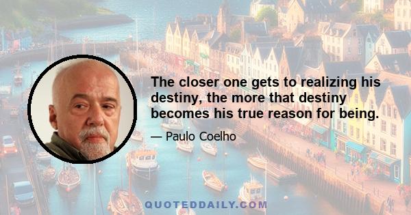 The closer one gets to realizing his destiny, the more that destiny becomes his true reason for being.