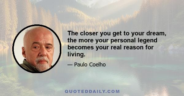 The closer you get to your dream, the more your personal legend becomes your real reason for living.