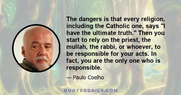 The dangers is that every religion, including the Catholic one, says I have the ultimate truth. Then you start to rely on the priest, the mullah, the rabbi, or whoever, to be responsible for your acts. In fact, you are