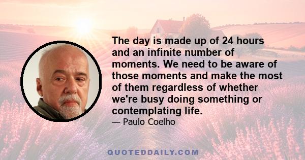 The day is made up of 24 hours and an infinite number of moments. We need to be aware of those moments and make the most of them regardless of whether we're busy doing something or contemplating life.