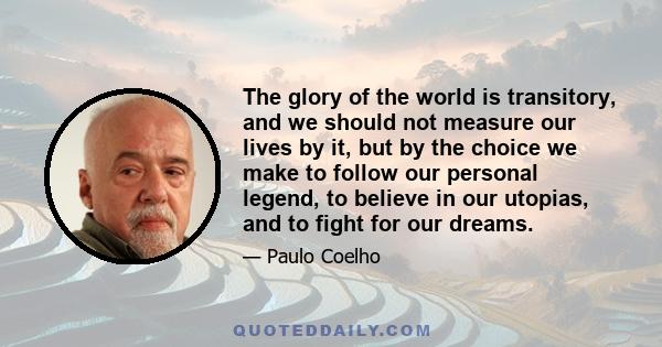 The glory of the world is transitory, and we should not measure our lives by it, but by the choice we make to follow our personal legend, to believe in our utopias, and to fight for our dreams.