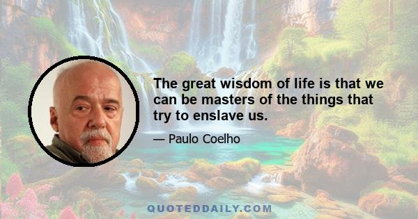 The great wisdom of life is that we can be masters of the things that try to enslave us.