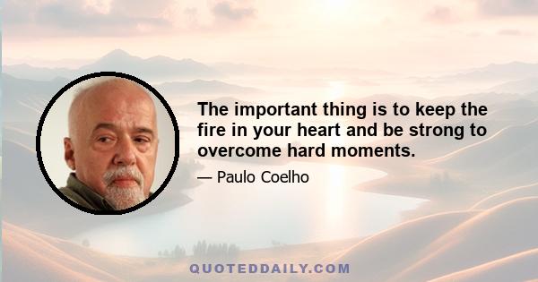 The important thing is to keep the fire in your heart and be strong to overcome hard moments.