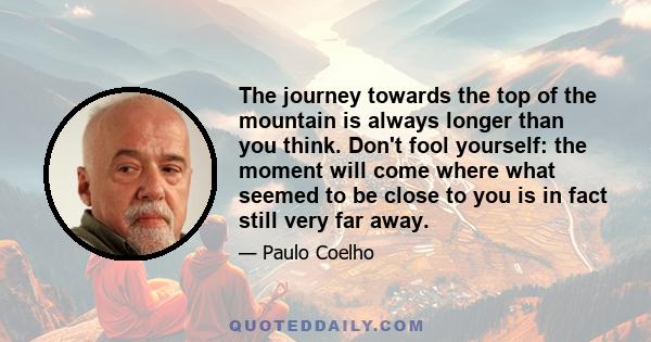 The journey towards the top of the mountain is always longer than you think. Don't fool yourself: the moment will come where what seemed to be close to you is in fact still very far away.