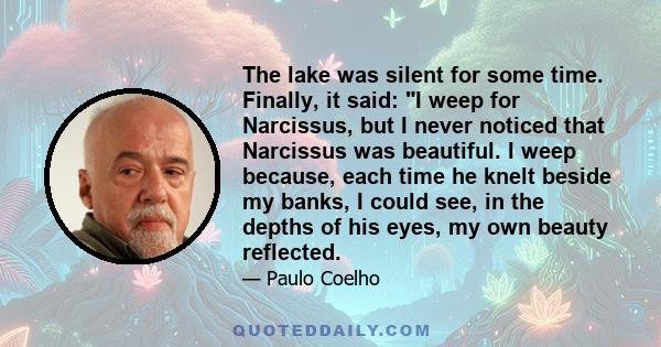 The lake was silent for some time. Finally, it said: I weep for Narcissus, but I never noticed that Narcissus was beautiful. I weep because, each time he knelt beside my banks, I could see, in the depths of his eyes, my 