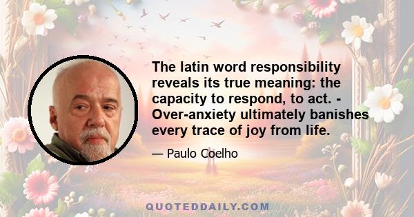 The latin word responsibility reveals its true meaning: the capacity to respond, to act. - Over-anxiety ultimately banishes every trace of joy from life.