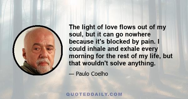 The light of love flows out of my soul, but it can go nowhere because it's blocked by pain. I could inhale and exhale every morning for the rest of my life, but that wouldn't solve anything.