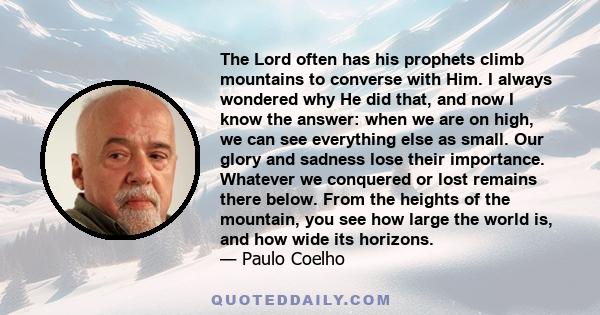 The Lord often has his prophets climb mountains to converse with Him. I always wondered why He did that, and now I know the answer: when we are on high, we can see everything else as small. Our glory and sadness lose