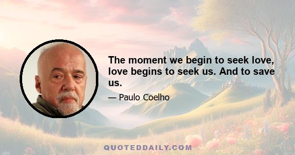 The moment we begin to seek love, love begins to seek us. And to save us.