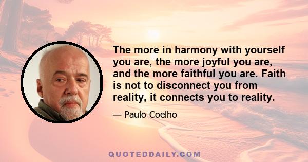 The more in harmony with yourself you are, the more joyful you are, and the more faithful you are. Faith is not to disconnect you from reality, it connects you to reality.