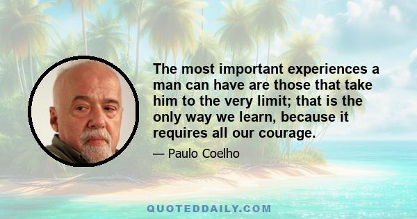 The most important experiences a man can have are those that take him to the very limit; that is the only way we learn, because it requires all our courage.