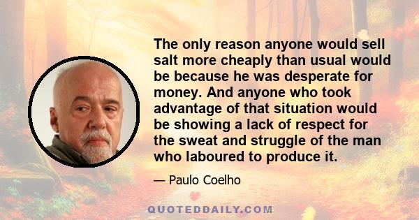 The only reason anyone would sell salt more cheaply than usual would be because he was desperate for money. And anyone who took advantage of that situation would be showing a lack of respect for the sweat and struggle