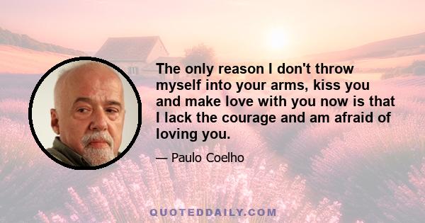 The only reason I don't throw myself into your arms, kiss you and make love with you now is that I lack the courage and am afraid of loving you.