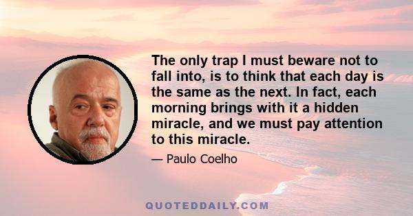 The only trap I must beware not to fall into, is to think that each day is the same as the next. In fact, each morning brings with it a hidden miracle, and we must pay attention to this miracle.