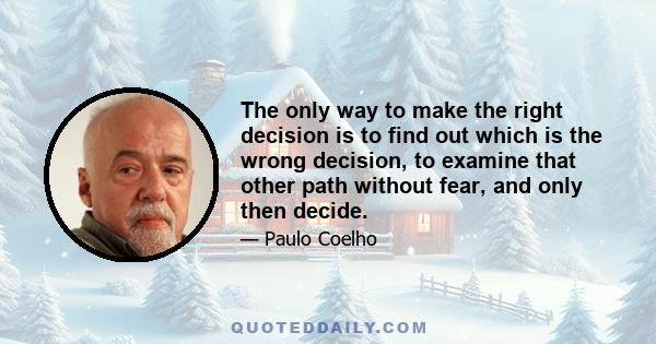 The only way to make the right decision is to find out which is the wrong decision, to examine that other path without fear, and only then decide.