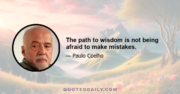 The path to wisdom is not being afraid to make mistakes.