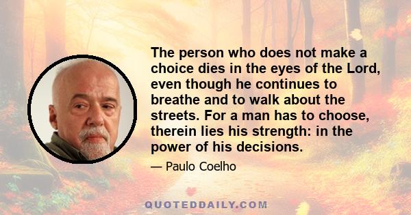 The person who does not make a choice dies in the eyes of the Lord, even though he continues to breathe and to walk about the streets. For a man has to choose, therein lies his strength: in the power of his decisions.