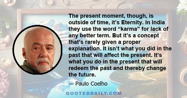 The present moment, though, is outside of time, it’s Eternity. In India they use the word “karma” for lack of any better term. But it’s a concept that’s rarely given a proper explanation. It isn’t what you did in the