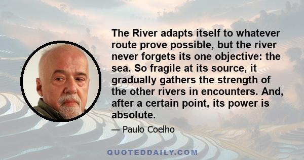 The River adapts itself to whatever route prove possible, but the river never forgets its one objective: the sea. So fragile at its source, it gradually gathers the strength of the other rivers in encounters. And, after 