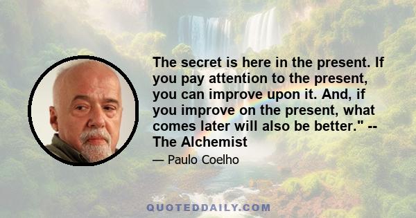 The secret is here in the present. If you pay attention to the present, you can improve upon it. And, if you improve on the present, what comes later will also be better. -- The Alchemist