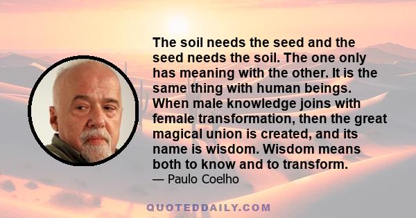 The soil needs the seed and the seed needs the soil. The one only has meaning with the other. It is the same thing with human beings. When male knowledge joins with female transformation, then the great magical union is 