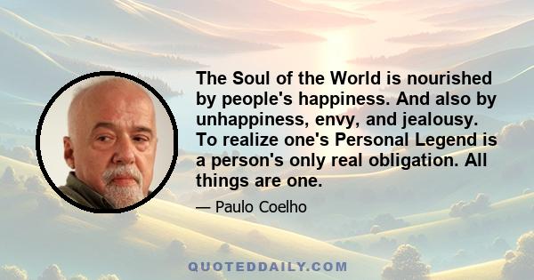 The Soul of the World is nourished by people's happiness. And also by unhappiness, envy, and jealousy. To realize one's Personal Legend is a person's only real obligation. All things are one.